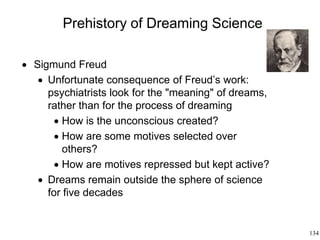 134
Prehistory of Dreaming Science
 Sigmund Freud
 Unfortunate consequence of Freud’s work:
psychiatrists look for the "meaning" of dreams,
rather than for the process of dreaming
 How is the unconscious created?
 How are some motives selected over
others?
 How are motives repressed but kept active?
 Dreams remain outside the sphere of science
for five decades
 