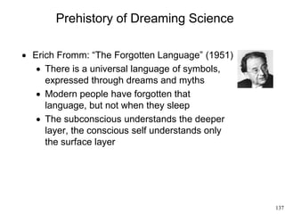 137
Prehistory of Dreaming Science
 Erich Fromm: “The Forgotten Language” (1951)
 There is a universal language of symbols,
expressed through dreams and myths
 Modern people have forgotten that
language, but not when they sleep
 The subconscious understands the deeper
layer, the conscious self understands only
the surface layer
 