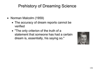 138
Prehistory of Dreaming Science
 Norman Malcolm (1959)
 The accuracy of dream reports cannot be
verified
 "The only criterion of the truth of a
statement that someone has had a certain
dream is, essentially, his saying so."
 
