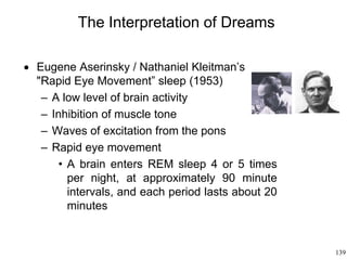 139
The Interpretation of Dreams
 Eugene Aserinsky / Nathaniel Kleitman’s
"Rapid Eye Movement” sleep (1953)
– A low level of brain activity
– Inhibition of muscle tone
– Waves of excitation from the pons
– Rapid eye movement
• A brain enters REM sleep 4 or 5 times
per night, at approximately 90 minute
intervals, and each period lasts about 20
minutes
 