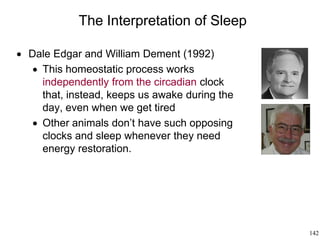 142
The Interpretation of Sleep
 Dale Edgar and William Dement (1992)
 This homeostatic process works
independently from the circadian clock
that, instead, keeps us awake during the
day, even when we get tired
 Other animals don’t have such opposing
clocks and sleep whenever they need
energy restoration.
 
