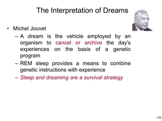 148
The Interpretation of Dreams
• Michel Jouvet
– A dream is the vehicle employed by an
organism to cancel or archive the day's
experiences on the basis of a genetic
program
– REM sleep provides a means to combine
genetic instructions with experience
– Sleep and dreaming are a survival strategy
 