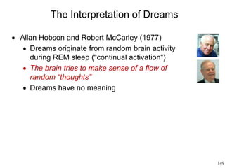 149
The Interpretation of Dreams
 Allan Hobson and Robert McCarley (1977)
 Dreams originate from random brain activity
during REM sleep ("continual activation“)
 The brain tries to make sense of a flow of
random “thoughts”
 Dreams have no meaning
 
