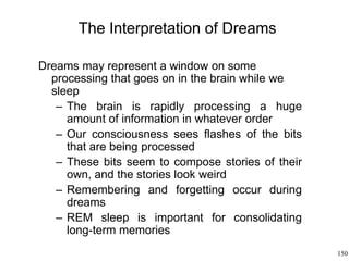 150
The Interpretation of Dreams
Dreams may represent a window on some
processing that goes on in the brain while we
sleep
– The brain is rapidly processing a huge
amount of information in whatever order
– Our consciousness sees flashes of the bits
that are being processed
– These bits seem to compose stories of their
own, and the stories look weird
– Remembering and forgetting occur during
dreams
– REM sleep is important for consolidating
long-term memories
 