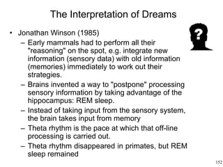 152
The Interpretation of Dreams
• Jonathan Winson (1985)
– Early mammals had to perform all their
"reasoning" on the spot, e.g. integrate new
information (sensory data) with old information
(memories) immediately to work out their
strategies.
– Brains invented a way to "postpone" processing
sensory information by taking advantage of the
hippocampus: REM sleep.
– Instead of taking input from the sensory system,
the brain takes input from memory
– Theta rhythm is the pace at which that off-line
processing is carried out.
– Theta rhythm disappeared in primates, but REM
sleep remained
 