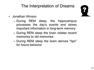 153
The Interpretation of Dreams
• Jonathan Winson
– During REM sleep, the hippocampus
processes the day's events and stores
important information in long-term memory
– During REM sleep the brain relates recent
memories to old memories
– During REM sleep the brain derives "tips"
for future behavior
 
