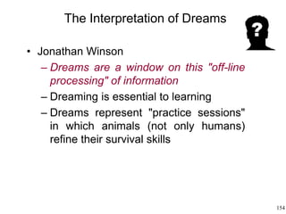 154
The Interpretation of Dreams
• Jonathan Winson
– Dreams are a window on this "off-line
processing" of information
– Dreaming is essential to learning
– Dreams represent "practice sessions"
in which animals (not only humans)
refine their survival skills
 