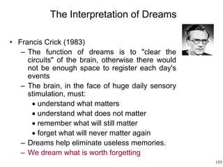 155
The Interpretation of Dreams
• Francis Crick (1983)
– The function of dreams is to "clear the
circuits" of the brain, otherwise there would
not be enough space to register each day's
events
– The brain, in the face of huge daily sensory
stimulation, must:
 understand what matters
 understand what does not matter
 remember what will still matter
 forget what will never matter again
– Dreams help eliminate useless memories.
– We dream what is worth forgetting
 