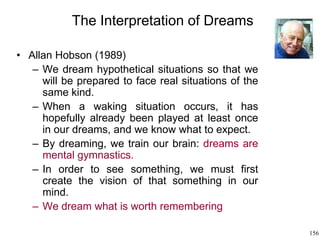 156
The Interpretation of Dreams
• Allan Hobson (1989)
– We dream hypothetical situations so that we
will be prepared to face real situations of the
same kind.
– When a waking situation occurs, it has
hopefully already been played at least once
in our dreams, and we know what to expect.
– By dreaming, we train our brain: dreams are
mental gymnastics.
– In order to see something, we must first
create the vision of that something in our
mind.
– We dream what is worth remembering
 