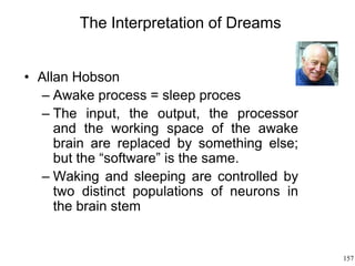 157
The Interpretation of Dreams
• Allan Hobson
– Awake process = sleep proces
– The input, the output, the processor
and the working space of the awake
brain are replaced by something else;
but the “software” is the same.
– Waking and sleeping are controlled by
two distinct populations of neurons in
the brain stem
 