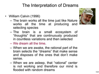 164
The Interpretation of Dreams
• William Calvin (1996)
– The brain works all the time just like Nature
works all the time at producing and
selecting species
– The brain is a small ecosystem of
“thoughts” that are continuously produced
in countless variations and then selected
– We dream all the time.
– When we are awake, the rational part of the
brain selects the “dreams” that make sense
and disposes of the ones that don’t make
sense.
– When we are asleep, that “rational” center
is not working and therefore our mind is
flooded with random dreams
 