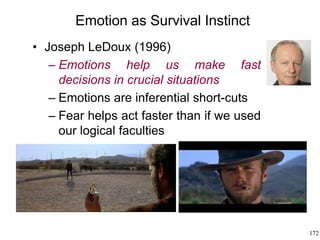 172
Emotion as Survival Instinct
• Joseph LeDoux (1996)
– Emotions help us make fast
decisions in crucial situations
– Emotions are inferential short-cuts
– Fear helps act faster than if we used
our logical faculties
 