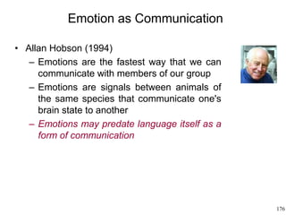 176
Emotion as Communication
• Allan Hobson (1994)
– Emotions are the fastest way that we can
communicate with members of our group
– Emotions are signals between animals of
the same species that communicate one's
brain state to another
– Emotions may predate language itself as a
form of communication
 
