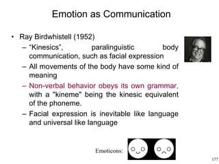 177
Emotion as Communication
• Ray Birdwhistell (1952)
– “Kinesics”, paralinguistic body
communication, such as facial expression
– All movements of the body have some kind of
meaning
– Non-verbal behavior obeys its own grammar,
with a "kineme" being the kinesic equivalent
of the phoneme.
– Facial expression is inevitable like language
and universal like language
Emoticons:
 