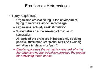 179
Emotion as Heterostasis
• Harry Klopf (1982)
– Organisms are not hiding in the environment,
trying to minimize action and change
– Organisms actively seek stimulation
– "Heterostasis" is the seeking of maximum
stimulation
– All parts of the brain are independently seeking
positive stimulation (or "pleasure") and avoiding
negative stimulation (or "pain")
– Emotion provides the sense (a measure) of what
the organism needs, cognition provides the means
for achieving those needs
 