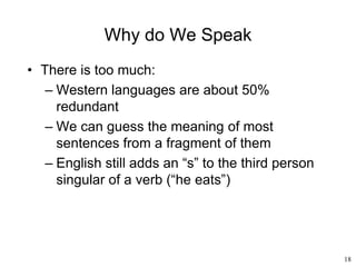 18
Why do We Speak
• There is too much:
– Western languages are about 50%
redundant
– We can guess the meaning of most
sentences from a fragment of them
– English still adds an “s” to the third person
singular of a verb (“he eats”)
 