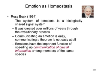 180
Emotion as Homeostasis
• Ross Buck (1984)
– The system of emotions is a biologically
shared signal system
– It was created over millions of years through
the evolutionary process
– Communicating an emotion is easy,
communicating a theorem is not easy at all
– Emotions have the important function of
speeding up communication of crucial
information among members of the same
species
 
