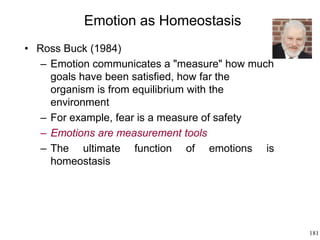 181
Emotion as Homeostasis
• Ross Buck (1984)
– Emotion communicates a "measure" how much
goals have been satisfied, how far the
organism is from equilibrium with the
environment
– For example, fear is a measure of safety
– Emotions are measurement tools
– The ultimate function of emotions is
homeostasis
 