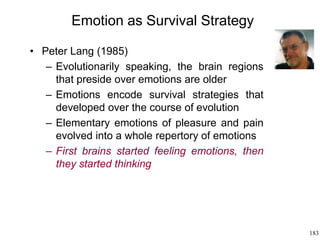 183
Emotion as Survival Strategy
• Peter Lang (1985)
– Evolutionarily speaking, the brain regions
that preside over emotions are older
– Emotions encode survival strategies that
developed over the course of evolution
– Elementary emotions of pleasure and pain
evolved into a whole repertory of emotions
– First brains started feeling emotions, then
they started thinking
 