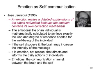 185
Emotion as Self-communication
• Jose Jauregui (1990)
– An emotion makes a detailed explanations of
the cause redundant because the emotion
contains its own correction mechanism
– The emotional life of an individual is
mathematically calculated to achieve exactly
the kind and degree of response needed for
the well-being of the individual
– If the self disobeys it, the brain may increase
the intensity of the message
– It is emotion, not reason, that directs and
informs the daily actions of individuals
– Emotions: the communication channel
between the brain and the self
 