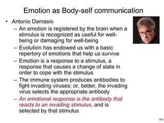 186
Emotion as Body-self communication
• Antonio Damasio
– An emotion is registered by the brain when a
stimulus is recognized as useful for well-
being or damaging for well-being
– Evolution has endowed us with a basic
repertory of emotions that help us survive
– Emotion is a response to a stimulus, a
response that causes a change of state in
order to cope with the stimulus
– The immune system produces antibodies to
fight invading viruses; or, better, the invading
virus selects the appropriate antibody
– An emotional response is the antibody that
reacts to an invading stimulus, and is
selected by that stimulus
 