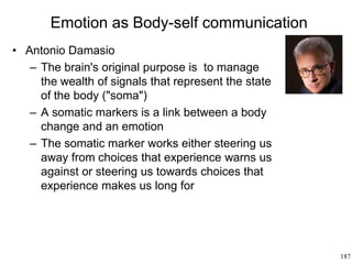 187
Emotion as Body-self communication
• Antonio Damasio
– The brain's original purpose is to manage
the wealth of signals that represent the state
of the body ("soma")
– A somatic markers is a link between a body
change and an emotion
– The somatic marker works either steering us
away from choices that experience warns us
against or steering us towards choices that
experience makes us long for
 