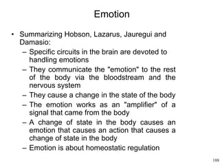 188
Emotion
• Summarizing Hobson, Lazarus, Jauregui and
Damasio:
– Specific circuits in the brain are devoted to
handling emotions
– They communicate the "emotion" to the rest
of the body via the bloodstream and the
nervous system
– They cause a change in the state of the body
– The emotion works as an "amplifier" of a
signal that came from the body
– A change of state in the body causes an
emotion that causes an action that causes a
change of state in the body
– Emotion is about homeostatic regulation
 