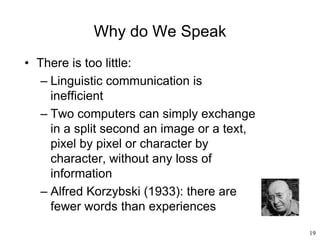 19
Why do We Speak
• There is too little:
– Linguistic communication is
inefficient
– Two computers can simply exchange
in a split second an image or a text,
pixel by pixel or character by
character, without any loss of
information
– Alfred Korzybski (1933): there are
fewer words than experiences
 