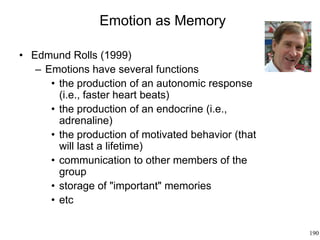 190
Emotion as Memory
• Edmund Rolls (1999)
– Emotions have several functions
• the production of an autonomic response
(i.e., faster heart beats)
• the production of an endocrine (i.e.,
adrenaline)
• the production of motivated behavior (that
will last a lifetime)
• communication to other members of the
group
• storage of "important" memories
• etc
 