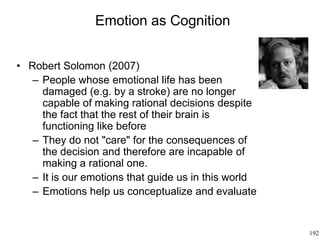 192
Emotion as Cognition
• Robert Solomon (2007)
– People whose emotional life has been
damaged (e.g. by a stroke) are no longer
capable of making rational decisions despite
the fact that the rest of their brain is
functioning like before
– They do not "care" for the consequences of
the decision and therefore are incapable of
making a rational one.
– It is our emotions that guide us in this world
– Emotions help us conceptualize and evaluate
 