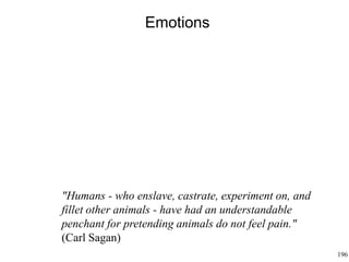 196
Emotions
"Humans - who enslave, castrate, experiment on, and
fillet other animals - have had an understandable
penchant for pretending animals do not feel pain."
(Carl Sagan)
 