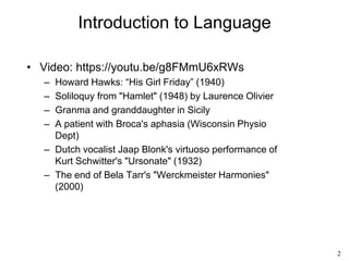 2
Introduction to Language
• Video: https://youtu.be/g8FMmU6xRWs
– Howard Hawks: “His Girl Friday” (1940)
– Soliloquy from "Hamlet" (1948) by Laurence Olivier
– Granma and granddaughter in Sicily
– A patient with Broca's aphasia (Wisconsin Physio
Dept)
– Dutch vocalist Jaap Blonk's virtuoso performance of
Kurt Schwitter's "Ursonate" (1932)
– The end of Bela Tarr's "Werckmeister Harmonies"
(2000)
 