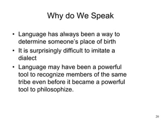 20
Why do We Speak
• Language has always been a way to
determine someone’s place of birth
• It is surprisingly difficult to imitate a
dialect
• Language may have been a powerful
tool to recognize members of the same
tribe even before it became a powerful
tool to philosophize.
 