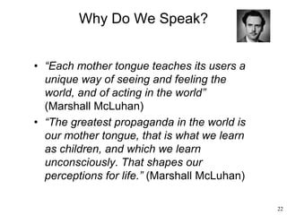 22
Why Do We Speak?
• “Each mother tongue teaches its users a
unique way of seeing and feeling the
world, and of acting in the world”
(Marshall McLuhan)
• “The greatest propaganda in the world is
our mother tongue, that is what we learn
as children, and which we learn
unconsciously. That shapes our
perceptions for life.” (Marshall McLuhan)
 