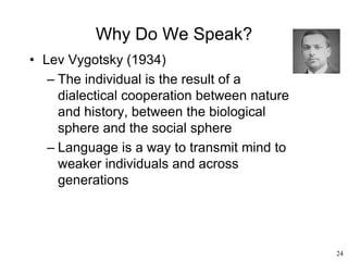 24
Why Do We Speak?
• Lev Vygotsky (1934)
– The individual is the result of a
dialectical cooperation between nature
and history, between the biological
sphere and the social sphere
– Language is a way to transmit mind to
weaker individuals and across
generations
 