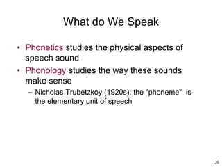 26
What do We Speak
• Phonetics studies the physical aspects of
speech sound
• Phonology studies the way these sounds
make sense
– Nicholas Trubetzkoy (1920s): the "phoneme" is
the elementary unit of speech
 