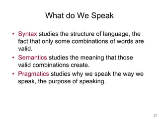 27
What do We Speak
• Syntax studies the structure of language, the
fact that only some combinations of words are
valid.
• Semantics studies the meaning that those
valid combinations create.
• Pragmatics studies why we speak the way we
speak, the purpose of speaking.
 