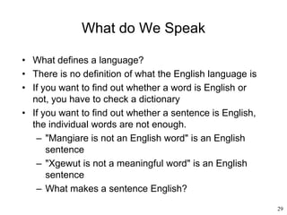 29
What do We Speak
• What defines a language?
• There is no definition of what the English language is
• If you want to find out whether a word is English or
not, you have to check a dictionary
• If you want to find out whether a sentence is English,
the individual words are not enough.
– "Mangiare is not an English word" is an English
sentence
– "Xgewut is not a meaningful word" is an English
sentence
– What makes a sentence English?
 
