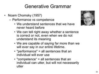 30
Generative Grammar
• Noam Chomsky (1957)
– Performance vs competence
• We understand sentences that we have
never heard before
• We can tell right away whether a sentence
is correct or not, even when we do not
understand its meaning
• We are capable of saying far more than we
will ever say in our entire lifetime.
• "performance" = all sentences that an
individual will ever use
• "competence“ = all sentences that an
individual can utter, but will not necessarily
utter
 