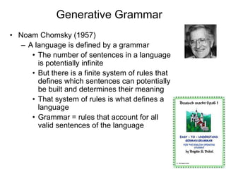 31
Generative Grammar
• Noam Chomsky (1957)
– A language is defined by a grammar
• The number of sentences in a language
is potentially infinite
• But there is a finite system of rules that
defines which sentences can potentially
be built and determines their meaning
• That system of rules is what defines a
language
• Grammar = rules that account for all
valid sentences of the language
 