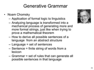 32
Generative Grammar
• Noam Chomsky
– Application of formal logic to linguistics
– Analyzing language is transformed into a
mechanical process of generating more and
more formal strings, just like when trying to
prove a mathematical theorem
– How to derive all possible sentences of a
language from an abstract structure
– Language = set of sentences
– Sentence = finite string of words from a
lexicon
– Grammar = set of rules that can generate all
possible sentences in that language
 