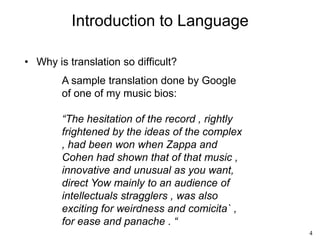 4
Introduction to Language
• Why is translation so difficult?
A sample translation done by Google
of one of my music bios:
“The hesitation of the record , rightly
frightened by the ideas of the complex
, had been won when Zappa and
Cohen had shown that of that music ,
innovative and unusual as you want,
direct Yow mainly to an audience of
intellectuals stragglers , was also
exciting for weirdness and comicita` ,
for ease and panache . “
 