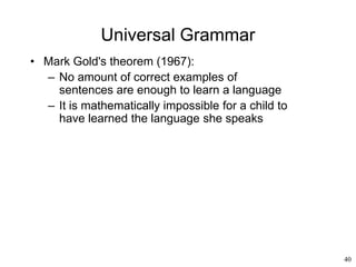 40
Universal Grammar
• Mark Gold's theorem (1967):
– No amount of correct examples of
sentences are enough to learn a language
– It is mathematically impossible for a child to
have learned the language she speaks
 