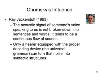 42
Chomsky's Influence
• Ray Jackendoff (1993)
– The acoustic signal of someone's voice
speaking to us is not broken down into
sentences and words: it tends to be a
continuous flow of sounds.
– Only a hearer equipped with the proper
decoding device (the universal
grammar) can turn that noise into
syntactic structures
 