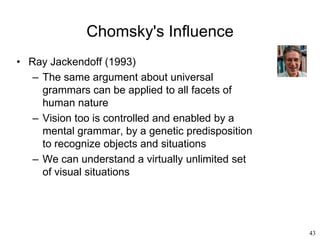 43
Chomsky's Influence
• Ray Jackendoff (1993)
– The same argument about universal
grammars can be applied to all facets of
human nature
– Vision too is controlled and enabled by a
mental grammar, by a genetic predisposition
to recognize objects and situations
– We can understand a virtually unlimited set
of visual situations
 