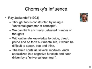44
Chomsky's Influence
• Ray Jackendoff (1993)
– Thought too is constructed by using a
"universal grammar of concepts".
– We can think a virtually unlimited number of
thoughts
– Without innate knowledge to guide, direct,
prune and so forth our mental life, it would be
difficult to speak, see and think.
– The brain contains several modules, each
specialized in a cognitive function and each
driven by a "universal grammar".
 