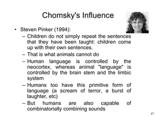 47
Chomsky's Influence
• Steven Pinker (1994):
– Children do not simply repeat the sentences
that they have been taught: children come
up with their own sentences.
– That is what animals cannot do
– Human language is controlled by the
neocortex, whereas animal "language" is
controlled by the brain stem and the limbic
system
– Humans too have this primitive form of
language (a scream of terror, a burst of
laughter, etc)
– But humans are also capable of
combinatorially combining sounds
 