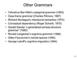 49
Other Grammars
• Yehoshua Bar-Hillel’s categorial grammar (1953)
• Case-frame grammar (Charles Fillmore, 1967)
• Richard Montague's intensional semantics (1974)
• Conceptual dependency (Roger Schank, 1975)
• Gerald Gazdar ‘s generalized phrase-structure
grammar“ (1985)
• Ronald Langacker's cognitive grammar (1986)
• Gilles Fauconnier's mental spaces (1994)
• George Lakoff's cognitive linguistics (1994)
 