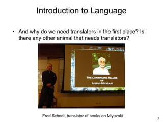 5
Introduction to Language
• And why do we need translators in the first place? Is
there any other animal that needs translators?
Fred Schodt, translator of books on Miyazaki
 