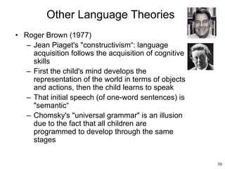 50
Other Language Theories
• Roger Brown (1977)
– Jean Piaget's "constructivism“: language
acquisition follows the acquisition of cognitive
skills
– First the child's mind develops the
representation of the world in terms of objects
and actions, then the child learns to speak
– That initial speech (of one-word sentences) is
"semantic“
– Chomsky's "universal grammar" is an illusion
due to the fact that all children are
programmed to develop through the same
stages
 